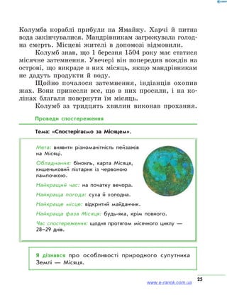 25
Колумба кораблі прибули на Ямайку. Харчі й питна
вода закінчувалися. Мандрівникам загрожувала голод­
на смерть. Місцеві жителі в допомозі відмовили.
Колумб знав, що 1 березня 1504 року має статися
місячне затемнення. Увечері він попередив вождів на
острові, що викраде в них місяць, якщо мандрівникам
не дадуть продукти й воду.
Щойно почалося затемнення, індіанців охопив
жах. Вони принесли все, що в них просили, і на ко-
лінах благали повернути їм місяць.
Колумб за тридцять хвилин виконав прохання.
Проведи спостереження
Тема: «Спостерігаємо за Місяцем».
Мета: виявити різноманітність пейзажів
на Місяці.
Обладнання: бінокль, карта Місяця,
кишеньковий ліхтарик із червоною
лампочкою.
Найкращий час: на початку вечора.
Найкраща погода: суха й холодна.
Найкраще місце: відкритий майданчик.
Найкраща фаза Місяця: будь-яка, крім повного.
Час спостереження: щодня протягом місячного циклу —
28–29 днів.
Я дізнався про особливості природного супутника
Землі — Місяця.
www.e-ranok.com.ua
 