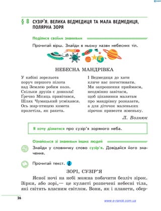 26
§ 8	 Сузір’я. Велика Ведмедиця та Мала Ведмедиця,
Полярна зоря
Поділися своїми знаннями
Прочитай вірш. Знайди в ньому назви небесних тіл.
Небесна мандрівка
У кабіні зорельота
поруч першого пілота
над Землею робим коло.
Скільки друзів є довкола!
Ґречно Місяць привітався,
Шлях Чумацький усміхався.
Ось жар-птицею комета
пролетіла, як ракета.
І Ведмедиця до хати
кличе нас погостювати.
Ми запрошення приймаєм,
неодмінно завітаєм,
щоб цікавинки малятам
про мандрівку розказати,
а для діточок маленьких
зірочок привезти жменьку.
Л.  Вознюк
Я хочу дізнатися про сузір’я зоряного неба.
Ознайомся зі знаннями інших людей
Знайди у словничку слово сузір’я. Довідайся його зна­
чення.
Прочитай текст.
Зорі, сузір’я
Ясної ночі на небі можна побачити безліч зірок.
Зірки, або зорі,— це кулясті розпечені небесні тіла,
які світять власним світлом. Вони, як і планети, обер-
АЯ
www.e-ranok.com.ua
 