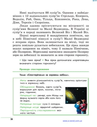 28
Нині налічується 88 сузір’їв. Одними з найвідо-
міших є 12 зодіакальних сузір’їв: Стрільця, Козерога,
Водолія, Риб, Овна, Тільця, Близнюків, Рака, Лева,
Діви, Терезів і Скорпіона.
Люди здавна орієнтуються на місцевості за
сузір’ями Великої та Малої Ведмедиць. В Україні ці
сузір’я в народі називають Великий Віз і Малий Віз.
Перші мореплавці й мандрівники помітили, що
в небі Північної півкулі в сузір’ї Малої Ведмедиці
є яскрава зірка. Вона залишається на місці, тоді як
решта повільно рухається небосхилом. Ця зірка завжди
вказує напрямок на північ, тому її назвали Північною,
або Полярною. Мореплавці навчилися знаходити Полярну
зорю на небосхилі та визначати за нею сторони горизонту.
* Що таке зірка? * Яка зірка допомагала мореплавцям
визначати сторони горизонту?
Проведи спостереження
Тема: «Спостерігаємо за зоряним небом».
Мета: виявити різноманітність сузір’їв, навчитись орієнтува­
тися в зоряному небі.
Обладнання: бінокль, карти сузір’їв,
видошукач для зірок, компас, ліхта­
рик, годинник.
Найкращий час: увечері, коли Місяць має
форму вузького серпа або коли його
не видно.
Найкраща погода: суха й холодна.
Найкраще місце: відкритий майданчик.
Періодичність спостереження: яко­
мога частіше.
www.e-ranok.com.ua
 