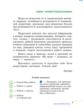 3
Любі четвертокласники!
Якщо ви допитливі та із задоволенням вивчає­
те природу, полюбляєте розгадувати її таємниці,
цей підручник допоможе вам дізнатися більше
про різноманіття й неповторність навколишнього
світу.
Підручник навчить вас шукати інформацію
в різних джерелах (енциклопедіях, Інтернеті, кар-
тах, схемах і діаграмах); спостерігати й дослі-
джувати, робити висновки; виконувати проекти;
ставити запитання й самостійно шукати відповіді
на них; доводити власну точку зору; працювати
в команді; творчо застосовувати набуті знання.
Книга стане в пригоді, якщо в навчанні ви
дотримуєтесь правила: «Не знаю — дізнаюсь, не
можу — навчусь».
Вивчайте довкілля й відчуйте себе його
невід’ємною частиною. Успіхів вам!
Автори
Умовні позначки
— Самостійна робота
— Робота в парах
— Робота в групах
АЯ
— Робота
зі словничком
	 — Завдання, для виконан-
ня якого необхідно здійснити
інформаційний пошук на елек-
тронному освітньому ресурсі
interactive.ranok.com.ua
або в бібліотеці
www.e-ranok.com.ua
 