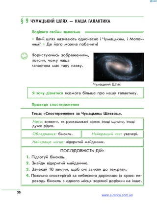 30
§ 9 Чумацький Шлях — наша Галактика
Поділися своїми знаннями
* Який шлях називають одночасно і Чумацьким, і Молоч­
ним? * Де його можна побачити?
Користуючись зображенням,
поясни, чому наша
галактика має таку назву.
Я хочу дізнатися якомога більше про нашу галактику.
Проведи спостереження
Тема: «Спостереження за Чумацьким Шляхом».
Мета: виявити, як розташовані зірки: іноді щільно, іноді
дуже рідко.
Обладнання: бінокль.		 Найкращий час: увечері.
Найкраще місце: відкритий майданчик.
Послідовність дій:
1. Підготуй бінокль.
2. Знайди відкритий майданчик.
3. Зачекай 10 хвилин, щоб очі звикли до темряви.
4. Повільно спостерігай за небесною доріжкою із зірок: пе­
реводь бінокль з одного місця зоряної доріжки на інше.
www.e-ranok.com.ua
 