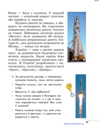 37
Вище — баки з паливом. У верхній
частині — космічний апарат: супутник
або корабель із людьми.
Будують ракети на заводах, а зби-
рають на космодромі. На стартовому
майданчику величезну ракету готують
до старту. Найперша космічна ракета
«Восток» була заввишки 38 метрів.
А найбільша американська ракета «Са-
турн-5», яка доставляла астронавтів на
Місяць, — понад сто метрів.
Україна — одна з десяти держав
світу, де розвивається будування кос-
мічних апаратів. Наша країна бере
участь у міжнародних космічних про-
ектах. В Україні розробляють і ви-
готовляють супутники, ракети-носії
«Зеніт», «Циклон», «Дніпро».
2.	За допомогою досліду з повітряною
кулькою поясніть, чому летить ракета.
ŠŠ Надуйте кульку, але не зав’язуйте
отвір.
ŠŠ Відпустіть її. Що відбулося?
ŠŠ Чому кулька швидко й безладно ме­
тушиться по кімнаті, а з неї зі свис­
том виривається повітря? Яка сила
її штовхає?
ŠŠ Ракету штовхає вгору газ, який утво­
рюється в її двигунах і з гуркотом ви­
ривається з хвоста.
www.e-ranok.com.ua
 