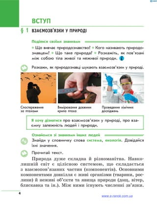 4
ВСТУП
§ 1	 Взаємозв’язки у природі
Поділися своїми знаннями
* Що вивчає природознавство? * Кого називають природо­
знавцем? * Що таке природа? * Розкажіть, як пов’язані
між собою тіла живої та неживої природи.
Розкажи, як природознавці шукають взаємозв’язки у природі.
Спостереження
за птахами
Вимірювання довжини
крила птаха
Проведення хімічних
досліджень
Я хочу дізнатися про взаємозв’язки у природі, про вза­
ємну залежність людей і природи.
Ознайомся зі знаннями інших людей
Знайди у словничку слова система, екологія. Довідайся
їхні значення.
Прочитай текст.
Природа дуже складна й різноманітна. Навко-
лишній світ є цілісною системою, що складається
з взаємопов’язаних частин (компонентів). Основними
компонентами довкілля є живі організми (тварини, рос-
лини) й неживі об’єкти та явища природи (дощ, вітер,
блискавка та ін.). Між ними існують численні зв’язки.
АЯ
www.e-ranok.com.ua
 
