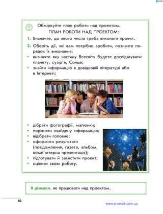 40
Обміркуйте план роботи над проектом.
План роботи над проектом:
1.	Визначте, до якого числа треба виконати проект.
2.	Оберіть дії, які вам потрібно зробити, позначте по­
рядок їх виконання:
ŠŠ визначте яку частину Всесвіту будете досліджувати:
планету, сузір’я, Сонце;
ŠŠ знайти інформацію в довідковій літературі або
в Інтернеті;
ŠŠ дібрати фотографії, малюнки;
ŠŠ порівняти знайдену інформацію;
ŠŠ відібрати головне;
ŠŠ оформити результати
(повідомлення, газета, альбом,
комп’ютерна презентація);
ŠŠ підготувати й захистити проект;
ŠŠ оцінити свою роботу.
Я дізнався, як працювати над проектом.
www.e-ranok.com.ua
 