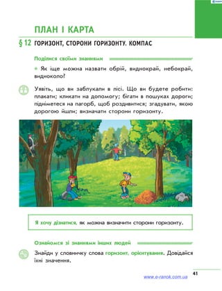 41
ПЛАН І КАРТА
§12	Горизонт, сторони горизонту. компас
Поділися своїми знаннями
* Як іще можна назвати обрій, виднокрай, небокрай,
видноколо?
Уявіть, що ви заблукали в лісі. Що ви будете робити:
плакати; кликати на допомогу; бігати в пошуках дороги;
підніметеся на пагорб, щоб роздивитися; згадувати, якою
дорогою йшли; визначати сторони горизонту.
Я хочу дізнатися, як можна визначити сторони горизонту.
Ознайомся зі знаннями інших людей
Знайди у словничку слова горизонт, орієнтування. Довідайся
їхні значення.
АЯ
www.e-ranok.com.ua
 