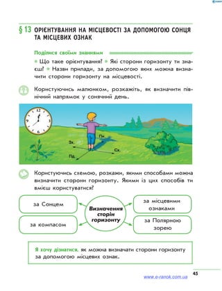 45
§13	Орієнтування на місцевості за допомогою Сонця
та місцевих ознак
Поділися своїми знаннями
* Що таке орієнтування? * Які сторони горизонту ти зна­
єш? * Назви прилади, за допомогою яких можна визна­
чити сторони горизонту на місцевості.
Користуючись малюнком, розкажіть, як визначити пів­
нічний напрямок у сонячний день.
Користуючись схемою, розкажи, якими способами можна
визначити сторони горизонту. Якими із цих способів ти
вмієш користуватися?
за Сонцем
за компасом
за місцевими
ознаками
за Полярною
зорею
Визначення
сторін
горизонту
Я хочу дізнатися, як можна визначати сторони горизонту
за допомогою місцевих ознак.
www.e-ranok.com.ua
 