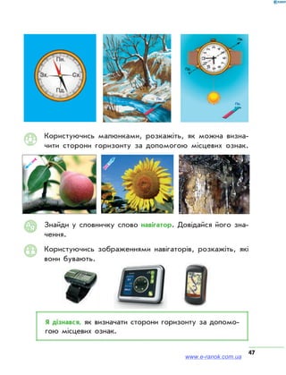 47
Користуючись малюнками, розкажіть, як можна визна­
чити сторони горизонту за допомогою місцевих ознак.ВИЗНАЧЕННЯ НАПРЯМІВ НА МІСЦЕВОСТІ
Квітки соняшника завжди
обертаються за Сонцем
Фрукти і ягоди швидше ви-
зрівають із півдня
денному
півден-
воно на
а північ
Опущений край перекладини
хреста на православній церкві
вказує на південь. Головний
вхід церкви розташований із
західної сторони
між
ю,
е, та
ує на
У першій чверті Місяць о 8 го-
дині вечора перебуває на
півдні, о 2 ночі — на заході;
в останній чверті о 2 ночі —
на сході, о 8 ранку — на півдні
ВИЗНАЧЕННЯ НАПРЯМІВ НА МІСЦЕВОСТІ
Квітки соняшника завжди
обертаються за Сонцем
Фрукти і ягоди швидше ви-
зрівають із півдня
денному
півден-
воно на
на північ
Опущений край перекладини
хреста на православній церкві
вказує на південь. Головний
вхід церкви розташований із
західної сторони
між
ю,
це, та
ує на
У першій чверті Місяць о 8 го-
дині вечора перебуває на
півдні, о 2 ночі — на заході;
в останній чверті о 2 ночі —
на сході, о 8 ранку — на півдні
Ребро між двома гранями
з найменшими цифрами на
квартальному стовпі вказує на
північ
Гілля поодиноких дерев на
відкритих ділянках місцевості
більш розлоге з південного
боку
Трав'яний пок
розвинений
північного кра
ку — біля затін
Із південної сторони дерев та
нерівностей земної поверхні
сніг тане швидше
Дерева, каміння вкриті лишай-
никами або мохом з північно-
го боку
Смола хвойних дерев інтен-
сивніше накопичується з пів-
денного боку
Мурашники
з південного
Їхній південни
Земна вісь у північний півкулі
спрямована у сузір'я Малий
Віз. Полярна зірка досить
точно вказує на північ
Квітки соняшн
обертаються з
Річні кільця дерев ширші
з південного боку
Фрукти і ягоди швидше ви-
зрівають із півдня
Сонце сходить на південному
сході, заходить — на півден-
ному заході. Опівдні воно на
півдні і видкидає тінь на північ
Перелітні птахи у північній
півкулі восени летять на
південь, де проводять зиму.
Повертаючись навесні вони
летять на північ.
Опущений край перекладини
хреста на православній церкві
вказує на південь. Головний
вхід церкви розташований із
західної сторони
Лінія, що розділяє кут між
годинниковою стрілкою,
зорієнтованою на Сонце, та
першою годиною, вказує на
південь
У першій чвер
дині вечора
півдні, о 2 н
в останній чв
на сході, о 8 р
МАЛИЙ ВІЗ
Полярна зірка
ВЕЛИКИЙ ВІЗ
Знайди у словничку слово навігатор. Довідайся його зна­
чення.
Користуючись зображеннями навігаторів, розкажіть, які
вони бувають.
Я дізнався, як визначати сторони горизонту за допомо­
гою місцевих ознак.
АЯ
www.e-ranok.com.ua
 