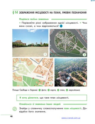 48
§14	 Зображення місцевості на плані, умовні позначення
Поділися своїми знаннями
* Порівняйте різні зображення однієї місцевості. * Чим
вони схожі, а чим відрізняються?
Я хочу дізнатися, що таке план місцевості.
Ознайомся зі знаннями інших людей
Знайди у словничку словосполучення план місцевості. До­
відайся його значення.
АЯ
Площа Свободи в Харкові: ❶ фото; ❷ карта; ❸ план; ❹ аерозйомка
❶
❷
❸
❹
www.e-ranok.com.ua
 