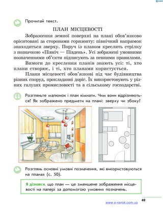 49
Прочитай текст.
план місцевості
Зображення земної поверхні на плані обов’язково
орієнтовані за сторонами горизонту: північний напрямок
знаходиться зверху. Поруч із планом креслять стрілку
з позначкою «Північ — Південь». Усі зображені умовними
позначеннями об’єкти підписують за певними правилами.
Вимоги до креслення планів знають усі: ті, хто
плани створює, і ті, хто планами користується.
Плани місцевості обов’язкові під час будівництва
різних споруд, прокладанні доріг. Їх використовують у різ-
них галузях промисловості та в сільському господарстві.
Розгляньте малюнок і план кімнати. Чим вони відрізняють­
ся? Як зображено предмети на плані: зверху чи збоку?
Розглянь основні умовні позначення, які використовуються
на планах (с. 50).
Я дізнався, що план — це зменшене зображення місце­
вості на папері за допомогою умовних позначень.
www.e-ranok.com.ua
 
