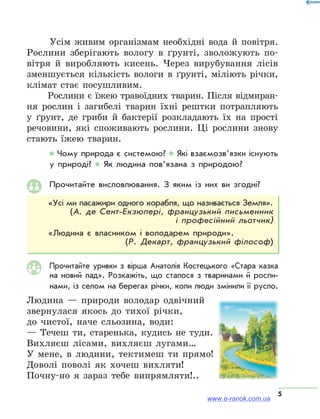 5
Усім живим організмам необхідні вода й повітря.
Рослини зберігають вологу в ґрунті, зволожують по-
вітря й виробляють кисень. Через вирубування лісів
зменшується кількість вологи в ґрунті, міліють річки,
клімат стає посушливим.
Рослини є їжею травоїдних тварин. Після відмиран-
ня рослин і загибелі тварин їхні рештки потрапляють
у ґрунт, де гриби й бактерії розкладають їх на прості
речовини, які споживають рослини. Ці рослини знову
стають їжею тварин.
* Чому природа є системою? * Які взаємозв’язки існують
у природі? * Як людина пов’язана з природою?
Прочитайте висловлювання. З яким із них ви згодні?
«Усі ми пасажири одного корабля, що називається Земля».
(А. де Сент-Екзюпері, французький письменник
і професійний льотчик)
«Людина є власником і володарем природи».
(Р. Декарт, французький філософ)
Прочитайте уривки з вірша Анатолія Костецького «Стара казка
на новий лад». Розкажіть, що сталося з тваринами й рос­ли­
нами, із селом на берегах річки, коли люди змінили її русло.
Людина — природи володар одвічний
звернулася якось до тихої річки,
до чистої, наче сльозина, води:
— Течеш ти, старенька, кудись не туди.
Вихляєш лісами, вихляєш лугами…
У мене, в людини, тектимеш ти прямо!
Доволі поволі як хочеш вихляти!
Почну-но я зараз тебе випрямляти!..
www.e-ranok.com.ua
 