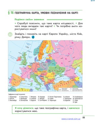 53
§ 16	Географічна карта, умовні позначення на карті
Поділися своїми знаннями
* Спробуй пояснити, що таке карта місцевості. * Для
чого люди вигадали такі карти? * Чи потрібно вміти ко­
ристуватися ними?
Знайдіть і покажіть на карті Європи Україну, місто Київ,
річку Дніпро.
Я хочу дізнатися, що таке географічна карта, і навчитися
користуватися нею.
www.e-ranok.com.ua
 