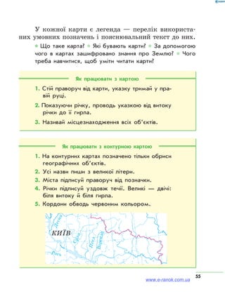 55
У кожної карти є легенда — перелік використа-
них умовних позначень і пояснювальний текст до них.
* Що таке карта? * Які бувають карти? * За допомогою
чого в картах зашифровано знання про Землю? * Чого
треба навчитися, щоб уміти читати карти?
Як працювати з картою
1. Стій праворуч від карти, указку тримай у пра­
вій руці.
2. Показуючи річку, проводь указкою від витоку
річки до її гирла.
3. Називай місцезнаходження всіх об’єктів.
Як працювати з контурною картою
1. На контурних картах позначено тільки обриси
географічних об’єктів.
2. Усі назви пиши з великої літери.
3. Міста підписуй праворуч від позначки.
4. Річки підписуй уздовж течії. Великі — двічі:
біля витоку й біля гирла.
5. Кордони обводь червоним кольором.
КИЇВ
Десна
Сула
Рось
Псел
Ворскла
www.e-ranok.com.ua
 