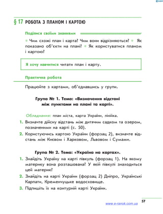 57
§ 17	Робота з планом і картою
Поділися своїми знаннями
* Чим схожі план і карта? Чим вони відрізняються? * Як
показано об’єкти на плані? * Як користуватися планом
і картою?
Я хочу навчитися читати план і карту.
Практична робота
Працюйте з картами, об’єднавшись у групи.
Група №  1. Тема: «Визначення відстані
між пунктами на плані та карті».
Обладнання: план міста, карта України, лінійка.
1.	Визначте дійсну відстань між дитячим садком та озером,
позначеними на карті (с. 50).
2.	Користуючись картою України (форзац 2), визначте від­
стань між Києвом і Харковом, Львовом і Сумами.
Група №  2. Тема: «Україна на картах».
1.	Знайдіть Україну на карті півкуль (форзац 1). На якому
материку вона розташована? У якій півкулі знаходиться
цей материк?
2.	Знайдіть на карті України (форзац 2) Дніпро, Українські
Карпати, Кременчуцьке водосховище.
3.	Підпишіть їх на контурній карті України.
www.e-ranok.com.ua
 