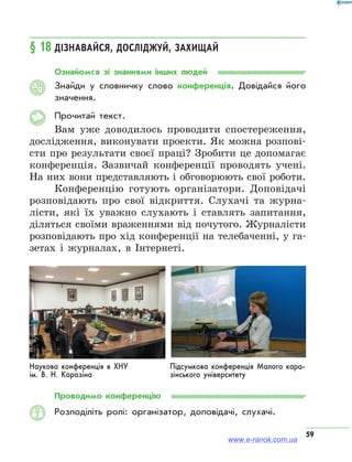 59
§ 18	Дізнавайся, досліджуй, захищай
Ознайомся зі знаннями інших людей
Знайди у словничку слово конференція. Довідайся його
значення.
Прочитай текст.
Вам уже доводилось проводити спостереження,
дослідження, виконувати проекти. Як можна розпові-
сти про результати своєї праці? Зробити це допомагає
конференція. Зазвичай конференції проводять учені.
На них вони представляють і обговорюють свої роботи.
Конференцію готують організатори. Доповідачі
розповідають про свої відкриття. Слухачі та журна-
лісти, які їх уважно слухають і ставлять запитання,
діляться своїми враженнями від почутого. Журналісти
розповідають про хід конференції на телебаченні, у га-
зетах і журналах, в Інтернеті.
Наукова конференція в ХНУ
ім. В. Н. Каразіна
Підсумкова конференція Малого кара-
зінського університету
Проводимо конференцію
Розподіліть ролі: організатор, доповідачі, слухачі.
АЯ
www.e-ranok.com.ua
 