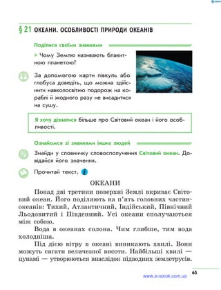 65
§ 21	Океани. Особливості природи океанів
Поділися своїми знаннями
* Чому Землю називають блакит­
ною планетою?
За допомогою карти півкуль або
глобуса доведіть, що можна здійс­
нити навколосвітню подорож на ко­
раблі й жодного разу не висадитися
на сушу.
Я хочу дізнатися більше про Світовий океан і його особ­
ливості.
Ознайомся зі знаннями інших людей
Знайди у словничку словосполучення Світовий океан. До­
відайся його значення.
Прочитай текст.
Океани
Понад дві третини поверхні Землі вкриває Світо-
вий океан. Його поділяють на п’ять головних частин-
океанів: Тихий, Атлантичний, Індійський, Північний
Льодовитий і Південний. Усі океани сполучаються
між собою.
Вода в океанах солона. Чим глибше, тим вода
холодніша.
Під дією вітру в океані виникають хвилі. Вони
можуть сягати величезної висоти. Найбільші хвилі —
цунамі — утворюються внаслідок підводних землетрусів.
АЯ
www.e-ranok.com.ua
 