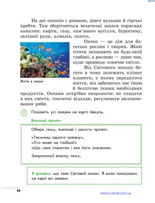 66
На дні океанів є рівнини, діючі вулкани й гірські
хребти. Там зберігаються величезні запаси корисних
копалин: нафти, газу, кам’яного вугілля, бурштину,
залізної руди, алмазів, золота.
Океан — це дім для ба-
гатьох рослин і тварин. Живі
істоти мешкають на будь-якій
глибині, а рослини — лише там,
куди проникає сонячне світло.
Від Світового океану ба-
гато в чому залежить клімат
планети, у ньому зародилося
життя, він забезпечує нас їжею
й безліччю інших необхідних
продуктів. Океани потрібно охороняти: не скидати
в них сміття, токсичні відходи, регулювати виловлю-
вання риби.
Покажіть усі океани на карті півкуль.
Виконай проект
Обери тему, виконай і захисти проект.
«Таємниці одного океану».
«Хто живе на глибині?»
«Що таке планктон і яке його значення»
Запропонуй власну тему.
Я дізнався, що таке Світовий океан. Я вмію показувати
на карті всі океани.
www.e-ranok.com.ua
 