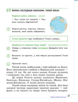 67
§22	Велика експедиція океанами. Тихий океан
Поділися своїми знаннями
* Чим схожі всі океани? * Чим
вони можуть відрізнятися?
Користуючись картою півкуль,
визнач­те, який океан зображено.
Я хочу дізнатися про особливості Тихого океану.
Ознайомся зі знаннями інших людей
Знайди у словничку слово експедиція. Довідайся його зна­
чення.
Визначте за картою, у якій півкулі розташований Тихий
океан.
Прочитай текст.
Тихий океан найбільший і найглибший на Землі.
Його максимальна глибина в Маріанській западині —
понад 11 км. На дні цього океану більше вулканів
і підводних гір, ніж у всіх інших океанах разом.
До морів Тихого океану належать Берінгове,
Охотське, Японське, Східно-Китайське, Жовте, Пів-
денно-Китайське. У ньому багато островів.
Тихий океан насправді зовсім не тихий. Для його
західної частини характерні тропічні урагани — тай-
фуни, а на півночі та півдні часто бувають шторми.
АЯ
www.e-ranok.com.ua
 