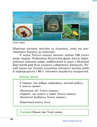 68
Північна частина тепліша за південну, тому що роз-
ташована ближче до екватора.
У водах Тихого океану мешкає майже 100 тисяч
видів тварин. Особливим багатством форм життя виріз-
няються коралові рифи, найбільшим із яких є Великий
Бар’єрний риф біля східного узбережжя Австралії. Ти-
хий океан дає більше половини світового вилову риби
й морепродуктів і 90 % світового видобутку водоростей.
Виконай проект
З поданих тем вибери найцікавішу, виконай роботу
й захисти проект.
«Рослинний світ Тихого океану».
«Тварини, що живуть у водах Тихого океану».
«Екологічні проблеми Тихого океану».
Запропонуй власну тему.
Я дізнався більше про Тихий океан.
Тихий океан
www.e-ranok.com.ua
 