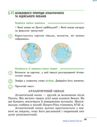 69
§ 23	Особливості природи Атлантичного
та Індійського океанів
Поділися своїми знаннями
* Який океан на Землі найбільший? * Який океан нагадує
за формою трикутник?
Користуючись картою півкуль, визначте, які океани
зоб­ражено.
Ознайомся зі знаннями інших людей
Визначте за картою, у якій півкулі розташований Атлан­
тичний океан.
Знайди у словничку слово айсберг. Довідайся його значення.
Прочитай текст.
Атлантичний океан
Атлантичний океан — другий за величиною після
Тихого. Він містить чверть усієї води планети Земля. На
дні бувають землетруси й виверження вулканів. Макси-
мальна глибина в жолобі Пуерто-Ріко становить 8742 м.
Атлантичний океан далеко простягається з пів-
ночі на південь, тому його рослинний і тваринний світ
дуже різноманітний.
АЯ
www.e-ranok.com.ua
 