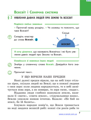 7
Всесвіт і Сонячна система
§ 2	 Уявлення давніх людей про Землю та Всесвіт
Поділися своїми знаннями
* Прочитай назву розділу. * Чи можеш ти пояснити, що
таке Всесвіт?
Складіть кластер
до слова Всесвіт.
Я хочу дізнатися, що називають Всесвітом і які були уяв­
лення давніх людей про Землю та Всесвіт.
Ознайомся зі знаннями інших людей
Знайди у словничку слово Всесвіт. Довідайся його зна­
чення.
Прочитай текст.
У що вірили наші предки
Наші далекі предки вірили, що на небі існує стіль-
ки зірок, скільки людей на Землі; що в кожної людини
є своя зоря: коли людина народжується, то в небі засві-
чується нова зоря, а як помирає, то зоря гасне, «падає».
Віддавна люди глибоко шанували землю, нази-
вали її «мати», «свята земля», «годувальниця наша».
Землю уявляли живою істотою. Казали: «Не бий по
землі, бо їй болить».
Існувало народне повір’я, що Земля тримається
на воді завдяки великій рибі: кожні сім років риба то
АЯ
Сонце
Всесвіт
www.e-ranok.com.ua
 