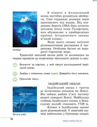 70
З півночі в Атлантичний
океан постійно рухаються айсбер-
ги. Свої справжні розміри вони
приховують під водою. Від пів-
денних берегів США бере початок
потужна тепла течія Ґольф­стрім,
яка обумовлює в прибережних
країнах Атлантичного океану
м’який клімат.
Води цього океану заселені
різноманітними рослинами й тва-
ринами. Особливо багате на водо-
рості Саргасове море.
Тривалий значний вилов риби та полювання на
тварин призвели до скорочення чисельності деяких із них.
Визначте за картою, у якій півкулі розташований Індій­
ський океан.
Знайди у словничку слово корал. Довідайся його значення.
Прочитай текст.
Індійський океан
Індійський океан є третім
за величиною океаном на Землі.
Він займає майже п’яту частину
водної поверхні Землі. Найбільша
глибина Індійського океану в Зонд-
ському жолобі становить 7729 м.
Клімат в Індійському океані
дуже різноманітний. У північній час-
тині найтепліше у Світовому океані:
АЯ
www.e-ranok.com.ua
 