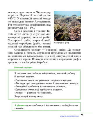 71
температура води в Червоному
морі та Перській затоці сягає
+35 О
С. У південній частині холод-
но внаслідок впливу Антарктиди.
Тут температура поверхневих вод
знижується до –1 О
С.
Серед рослин і тварин Ін-
дійського океану є унікальні:
мангрові дерева; летючі риби,
білокровні риби, морські змії,
мулисті стрибуни (риби, здатні
певний час обходитися без води).
Особливість океану — коралові рифи. Це справ-
жні оазиси в океані, збудовані кораловими поліпами
та вапняними водоростями. На них живуть сотні видів
морських тварин. Кольори мешканців коралових рифів
вражають своїм різнобарв’ям.
Виконай проект
З поданих тем вибери найцікавішу, виконай роботу
й захисти проект.
«Саргасове море — унікальне творіння природи».
«Легенда про походження назви Атлантичного океану».
«Екологічні проблеми Атлантичного океану».
«Дивовижні мешканці Індійського океану».
«Корал — рослина чи тварина?».
Запропонуй власну тему.
Я дізнався про особливості Атлантичного та Індійського
океанів.
www.e-ranok.com.ua
 
