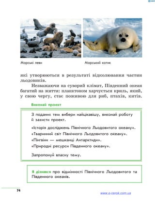 74
які утворюються в результаті відколювання частин
льодовиків.
Незважаючи на суворий клімат, Південний океан
багатий на життя: планктоном харчується криль, який,
у свою чергу, стає поживою для риб, птахів, китів.
Виконай проект
З поданих тем вибери найцікавішу, виконай роботу
й захисти проект.
«Історія досліджень Північного Льодовитого океану».
«Тваринний світ Північного Льодовитого океану».
«Пінгвіни — мешканці Антарктиди».
«Природні ресурси Південного океану».
Запропонуй власну тему.
Я дізнався про відмінності Північного Льодовитого та
Південного океанів.
Морські леви Морський котик
www.e-ranok.com.ua
 