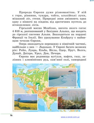 76
Природа Європи дуже різноманітна. У ній
є гори, рівнини, тундра, тайга, альпійські луки,
мішаний ліс, степи. Природні зони змінюють одна
одну з півночі на південь від арктичних пустель до
вічнозелених лісів.
Гірський масив Монблан, висота якого сягає
4 810 м, розташований у Західних Альпах, що входять
до гірської системи Альпи. Знаходиться на кордоні
Франції та Італії. Без урахування Ельбрусу є найви-
щою точкою Європи.
Озера знаходяться переважно в північній частині,
найбільше з них — Ладозьке. У Європі багато великих
рік: Рейн, Луара, Ельба, Вісла, Одер, Прут, Волга,
Дунай, Дніпро, Урал, Дон, Печора.
Європа має родовища вугілля, нафти, газу, за-
лізних і алюмінієвих руд, кам’яної солі, самородної
www.e-ranok.com.ua
 