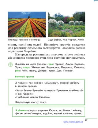 77
сірки, калійних солей. Більшість ґрунтів придатна
для розвитку сільського господарства, особливо родючі
чорноземи України.
Натуральна рослинність значною мірою змінена
або знищена людиною; стан лісів постійно погіршується.
Знайдіть на карті Європи: гори: Піренеї, Альпи, Карпати,
Урал; озера: Женевське, Боденське, Ладозьке, Онезьке;
ріки: Рейн, Волгу, Дніпро, Урал, Дон, Печору.
Виконай проект
З поданих тем вибери найцікавішу, виконай роботу
й захисти проект.
«Чому Велику Британію називають Туманним Альбіоном?»
«Гори Європи».
«Найбільше озеро Європи».
Запропонуй власну тему.
Я дізнався про розташування Європи, особливості клімату,
форми земної поверхні, водойми, корисні копалини, ґрунти.
Плантації тюльпанів у Голландії Сади Ексбері, Нью-Форест, Англія
www.e-ranok.com.ua
 