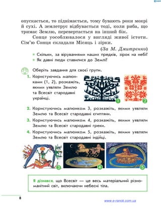8
опускається, то піднімається, тому бувають роки мокрі
й сухі. А землетрус відбувається тоді, коли риба, що
тримає Землю, перевертається на інший бік.
Сонце уособлювалося у вигляді живої істоти.
Сім’ю Сонця складали Місяць і зірки.
(За М.  Дмитренко)
* Скільки, за віруваннями наших предків, зірок на небі?
* Як давні люди ставилися до Землі?
Оберіть завдання для своєї групи.
1.	Користуючись малюн-
ками (1, 2), розкажіть,
якими уявляли Землю
та Всесвіт стародавні
українці.
2. 	Користуючись малюнком 3, розкажіть, якими уявляли
Землю та Всесвіт стародавні єгиптяни.
3. 	Користуючись малюнком 4, розкажіть, якими уявляли
Землю та Всесвіт стародавні греки.
4. 	Користуючись малюнком 5, розкажіть, якими уявляли
Землю та Всесвіт стародавні індійці.
ЯК ЛЮДИ УЯВЛЯЛИ ЗЕМЛЮ В ДАВНИНУ
Давні єгиптяни Жителі Стародавньої Індії Давні греки
Жителі Вавилона Ацтеки Більшість приморських народів
ЯК ЛЮДИ УЯВЛЯЛИ ЗЕМ
Давні єгиптяни Жителі Стародавньої Індії
Жителі Вавилона Ацтеки Більші
ЯК ЛЮДИ УЯВЛЯЛИ ЗЕМЛЮ В ДАВНИНУ
ни Жителі Стародавньої Індії Давні греки
она Ацтеки Більшість приморських народів
Я дізнався, що Всесвіт — це весь матеріальний різно­
манітний світ, включаючи небесні тіла.
④ ⑤③
① ②
www.e-ranok.com.ua
 