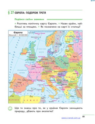 81
§ 27	Європа: подорож третя
Поділися своїми знаннями
* Розглянь політичну карту Європи. * Назви країни, най­
більші за площею. * Як позначено на карті їх столиці?
Що ти знаєш про те, як у країнах Європи захищають
природу, дбають про екологію?
www.e-ranok.com.ua
 