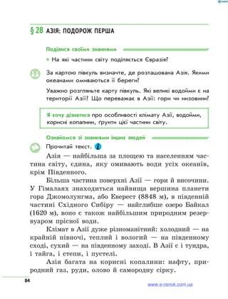 84
§ 28	Азія: подорож перша
Поділися своїми знаннями
* На які частини світу поділяється Євразія?
За картою півкуль визначте, де розташована Азія. Якими
океанами омиваються її береги?
Уважно розгляньте карту півкуль. Які великі водойми є на
території Азії? Що переважає в Азії: гори чи низовини?
Я хочу дізнатися про особливості клімату Азії, водойми,
корисні копалини, ґрунти цієї частини світу.
Ознайомся зі знаннями інших людей
Прочитай текст.
Азія — найбільша за площею та населенням час-
тина світу, єдина, яку омивають води усіх океанів,
крім Південного.
Більша частина поверхні Азії — гори й височини.
У Гімалаях знаходиться найвища вершина планети
гора Джомолунгма, або Еверест (8848 м), в південній
частині Східного Сибіру — найглибше озеро Байкал
(1620 м), воно є також найбільшим природним резер-
вуаром прісної води.
Клімат в Азії дуже різноманітний: холодний — на
крайній півночі, теплий і вологий — на південному
сході, сухий — на південному заході. В Азії є і тундра,
і тайга, і степи, і пустелі.
Азія багата на корисні копалини: нафту, при-
родний газ, руди, олово й самородну сірку.
www.e-ranok.com.ua
 