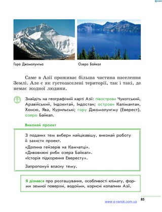85
Саме в Азії проживає більша частина населення
Землі. Але є як густозаселені території, так і такі, де
немає жодної людини.
Знайдіть на географічній карті Азії: півострови Чукотський,
Аравійський, Індокитай, Індостан; острови Калімантан,
Хонсю, Ява, Курильські; гору Джомолунгму (Еверест),
озеро Байкал.
Виконай проект
З поданих тем вибери найцікавішу, виконай роботу
й захисти проект.
«Долина гейзерів на Камчатці».
«Дивовижні риби озера Байкал».
«Історія підкорення Евересту».
Запропонуй власну тему.
Я дізнався про розташування, особливості клімату, фор­
ми земної поверхні, водойми, корисні копалини Азії.
Гора Джомолунгма Озеро Байкал
www.e-ranok.com.ua
 