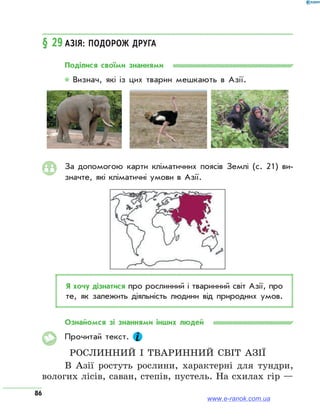 86
§ 29	Азія: подорож друга
Поділися своїми знаннями
* Визнач, які із цих тварин мешкають в Азії.
За допомогою карти кліматичних поясів Землі (с. 21) ви­
значте, які кліматичні умови в Азії.
Я хочу дізнатися про рослинний і тваринний світ Азії, про
те, як залежить діяльність людини від природних умов.
Ознайомся зі знаннями інших людей
Прочитай текст.
Рослинний і тваринний світ Азії
В Азії ростуть рослини, характерні для тундри,
вологих лісів, саван, степів, пустель. На схилах гір —
www.e-ranok.com.ua
 