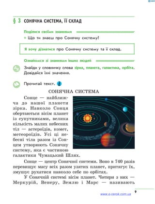 9
§ 3	 Сонячна система, її склад
Поділися своїми знаннями
* Що ти знаєш про Сонячну систему?
Я хочу дізнатися про Сонячну систему та її склад.
Ознайомся зі знаннями інших людей
Знайди у словничку слова зірка, планета, галактика, орбіта.
Довідайся їхні значення.
Прочитай текст.
Сонячна система
Сонце — найближ-
ча до нашої планети
зірка. Навколо Сонця
обертаються вісім планет
із супутниками, велика
кількість малих небесних
тіл — астероїдів, комет,
метеороїдів. Усі ці не-
бесні тіла разом із Сон-
цем утворюють Сонячну
систему, яка є частиною
галактики Чумацький Шлях.
Сонце — центр Сонячної системи. Воно в 740 разів
перевищує масу всіх разом узятих планет, притягує їх,
змушує рухатися навколо себе по орбітах.
У Сонячній системі вісім планет. Чотири з них —
Меркурій, Венеру, Землю і Марс — називають
АЯ
www.e-ranok.com.ua
 