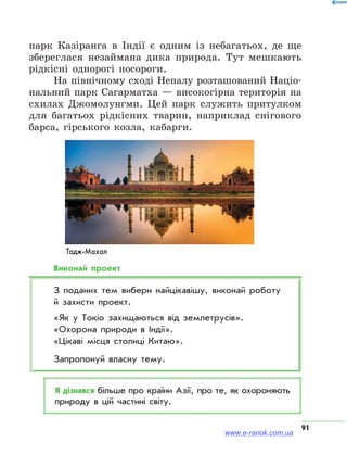 91
Тадж-Махал
парк Казіранга в Індії є одним із небагатьох, де ще
збереглася незаймана дика природа. Тут мешкають
рідкісні однорогі носороги.
На північному сході Непалу розташований Націо­
нальний парк Сагарматха — високогірна територія на
схилах Джомолунгми. Цей парк служить притулком
для багатьох рідкісних тварин, наприклад снігового
барса, гірського козла, кабарги.
Виконай проект
З поданих тем вибери найцікавішу, виконай роботу
й захисти проект.
«Як у Токіо захищаються від землетрусів».
«Охорона природи в Індії».
«Цікаві місця столиці Китаю».
Запропонуй власну тему.
Я дізнався більше про країни Азії, про те, як охороняють
природу в цій частині світу.
www.e-ranok.com.ua
 