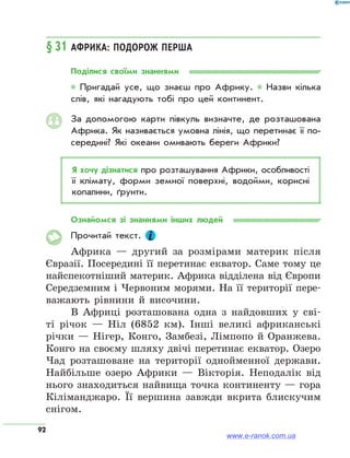 92
§ 31	Африка: подорож перша
Поділися своїми знаннями
* Пригадай усе, що знаєш про Африку. * Назви кілька
слів, які нагадують тобі про цей континент.
За допомогою карти півкуль визначте, де розташована
Африка. Як називається умовна лінія, що перетинає її по­
середині? Які океани омивають береги Африки?
Я хочу дізнатися про розташування Африки, особливості
її клімату, форми земної поверхні, водойми, корисні
копалини, ґрунти.
Ознайомся зі знаннями інших людей
Прочитай текст.
Африка — другий за розмірами материк після
Євразії. Посередині її перетинає екватор. Саме тому це
найспекотніший материк. Африка відділена від Європи
Середземним і Червоним морями. На її території пере-
важають рівнини й височини.
В Африці розташована одна з найдовших у сві-
ті річок — Ніл (6852 км). Інші великі африканські
річки — Нігер, Конго, Замбезі, Лімпопо й Оранжева.
Конго на своєму шляху двічі перетинає екватор. Озеро
Чад розташоване на території однойменної держави.
Найбільше озеро Африки — Вікторія. Неподалік від
нього знаходиться найвища точка континенту — гора
Кіліманджаро. Її вершина завжди вкрита блискучим
снігом.
www.e-ranok.com.ua
 