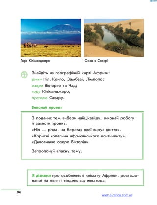 94
Знайдіть на географічній карті Африки:
річки Ніл, Конго, Замбезі, Лімпопо;
озера Вікторію та Чад;
гору Кіліманджаро;
пустелю Сахару.
Виконай проект
З поданих тем вибери найцікавішу, виконай роботу
й захисти проект.
«Ніл — річка, на берегах якої вирує життя».
«Корисні копалини африканського континенту».
«Дивовижне озеро Вікторія».
Запропонуй власну тему.
Я дізнався про особливості клімату Африки, розташо­
ваної на північ і південь від екватора.
Гора Кіліманджаро Оаза в Сахарі
www.e-ranok.com.ua
 