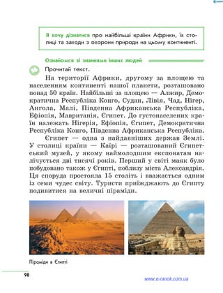 98
Я хочу дізнатися про найбільші країни Африки, їх сто­
лиці та заходи з охорони природи на цьому континенті.
Ознайомся зі знаннями інших людей
Прочитай текст.
На території Африки, другому за площею та
населенням континенті нашої планети, розташовано
понад 50 країн. Найбільші за площею — Алжир, Демо-
кратична Республіка Конго, Судан, Лівія, Чад, Нігер,
Ангола, Малі, Південна Африканська Республіка,
Ефіопія, Мавританія, Єгипет. До густонаселених кра-
їн належать Нігерія, Ефіопія, Єгипет, Демократична
Республіка Конго, Південна Африканська Республіка.
Єгипет — одна з найдавніших держав Землі.
У столиці країни — Каїрі — розташований Єгипет-
ський музей, у якому наймолодшим експонатам на-
лічується дві тисячі років. Перший у світі маяк було
побудовано також у Єгипті, поблизу міста Александрія.
Ця споруда простояла 15 століть і вважається одним
із семи чудес світу. Туристи приїжджають до Єгипту
подивитися на величні піраміди.
Піраміди в Єгипті
www.e-ranok.com.ua
 