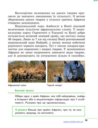 99
Багаторічне полювання на диких тварин при-
звело до значного зменшення їх кількості. З метою
збереження диких тварин у кількох країнах Африки
створено заповідники.
Національний парк Амбоселі в Кенії відомий
величезною кількістю африканських слонів. У націо-
нальному парку Серенгенті в Танзанії та Кенії добре
почувається великий левовий прайд, що налічує понад
40 тварин. Лише за 7 км від столиці Кенії розташований
національний парк Найробі, у якому можна побачити
рідкісного чорного носорога. Тут є також лікарня-при-
хисток для поранених і хворих тварин. У заповідниках
Африки не лише охороняють зникаючі види тварин,
але й допомагають їм почуватися вільно й спокійно.
Африканські слони Чорний носоріг
Виконай проект
Обери одну з країн Африки, яка тобі найцікавіша, знайди
в Інтернеті або в енциклопедіях інформацію про її особ­
ливості. Розкажи про це однокласникам.
Я дізнався більше про країни Африки, про те, як охо­
роняють природу на континенті.
www.e-ranok.com.ua
 