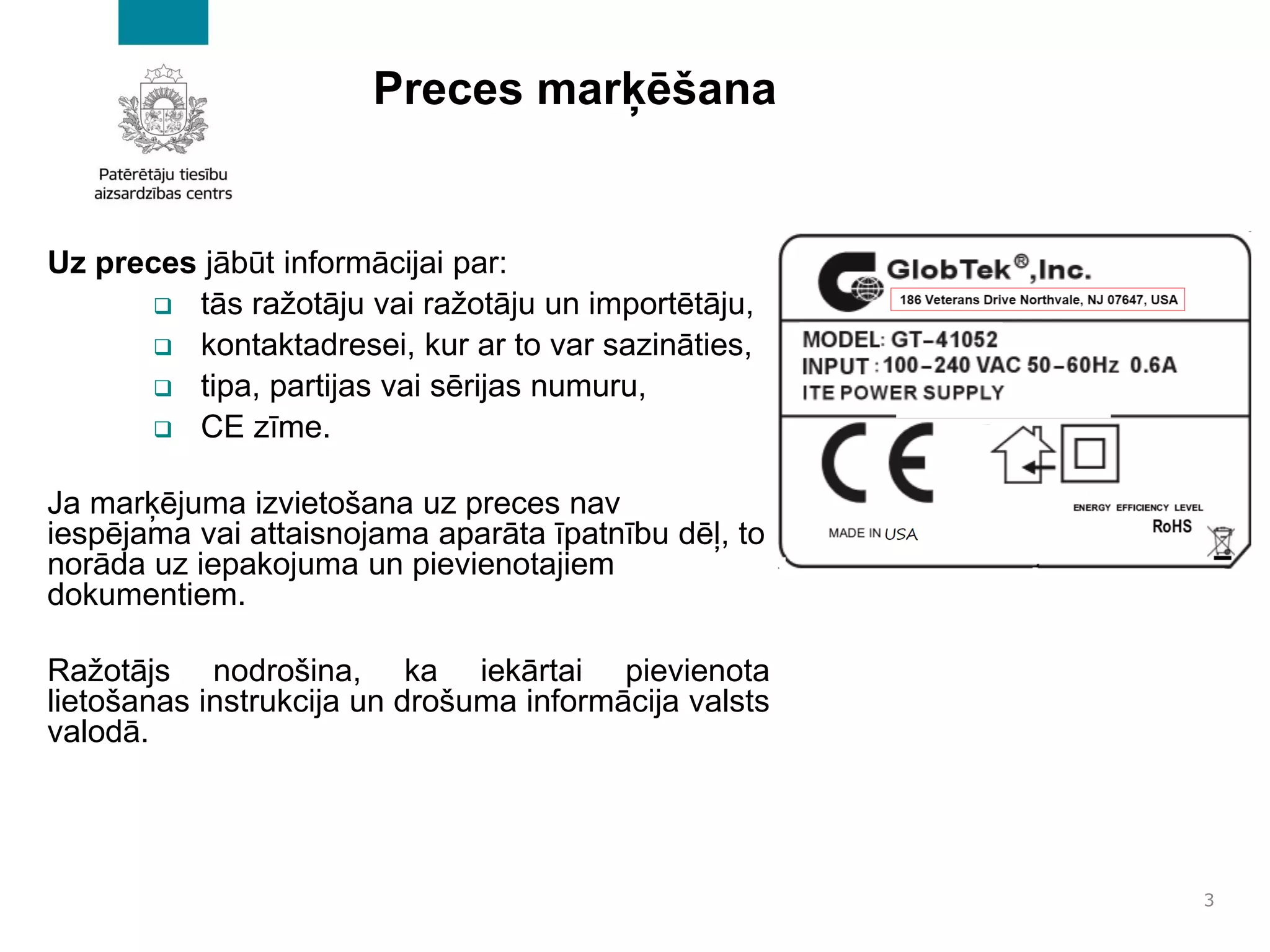 Preces marķēšana
Uz preces jābūt informācijai par:
❑ tās ražotāju vai ražotāju un importētāju,
❑ kontaktadresei, kur ar to var sazināties,
❑ tipa, partijas vai sērijas numuru,
❑ CE zīme.
Ja marķējuma izvietošana uz preces nav
iespējama vai attaisnojama aparāta īpatnību dēļ, to
norāda uz iepakojuma un pievienotajiem
dokumentiem.
Ražotājs nodrošina, ka iekārtai pievienota
lietošanas instrukcija un drošuma informācija valsts
valodā.
3
 