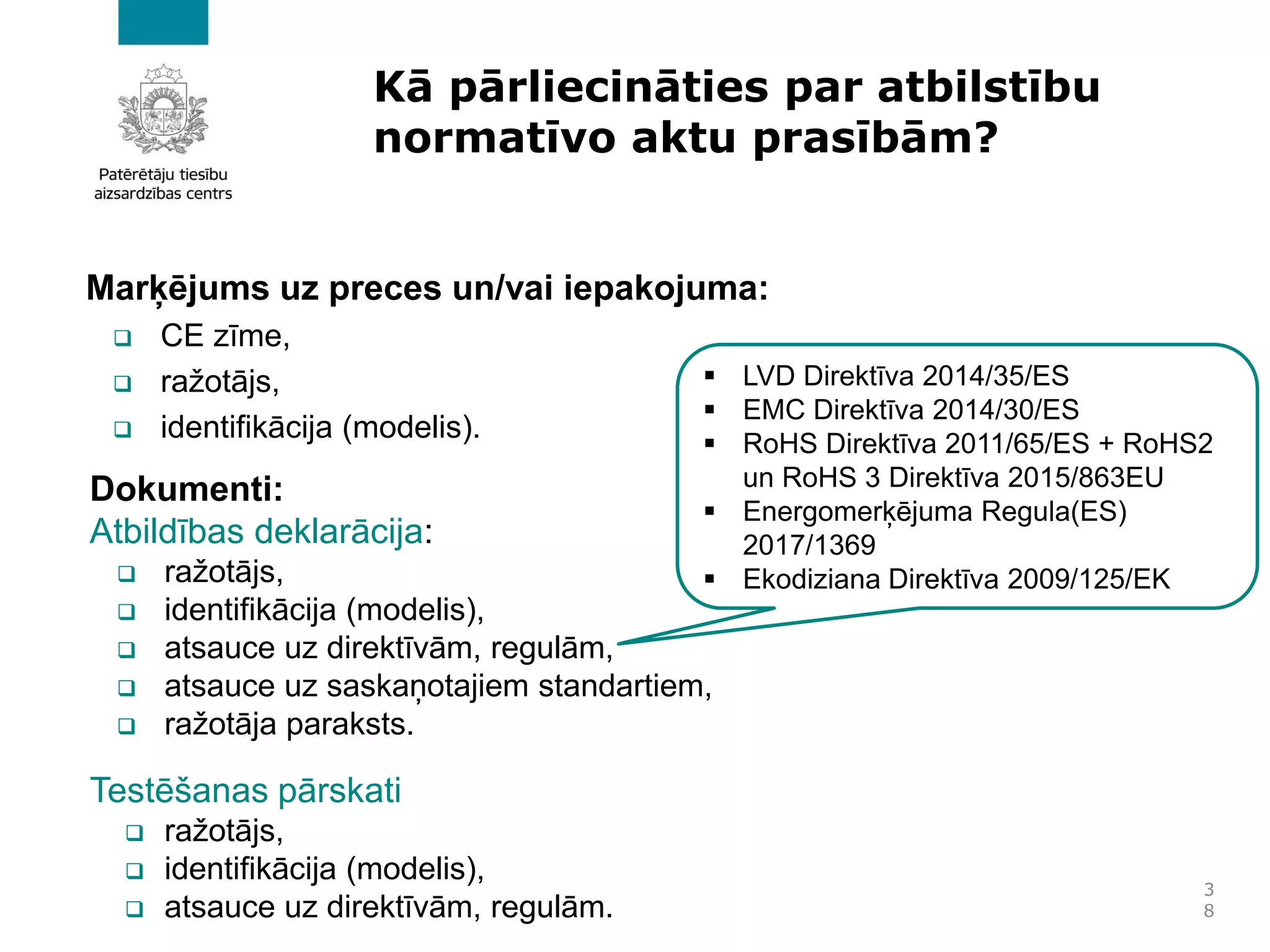 Kā pārliecināties par atbilstību
normatīvo aktu prasībām?
Marķējums uz preces un/vai iepakojuma:
❑ CE zīme,
❑ ražotājs,
❑ identifikācija (modelis).
3
8
Dokumenti:
Atbildības deklarācija:
❑ ražotājs,
❑ identifikācija (modelis),
❑ atsauce uz direktīvām, regulām,
❑ atsauce uz saskaņotajiem standartiem,
❑ ražotāja paraksts.
Testēšanas pārskati
❑ ražotājs,
❑ identifikācija (modelis),
❑ atsauce uz direktīvām, regulām.
▪ LVD Direktīva 2014/35/ES
▪ EMC Direktīva 2014/30/ES
▪ RoHS Direktīva 2011/65/ES + RoHS2
un RoHS 3 Direktīva 2015/863EU
▪ Energomerķējuma Regula(ES)
2017/1369
▪ Ekodiziana Direktīva 2009/125/EK
 