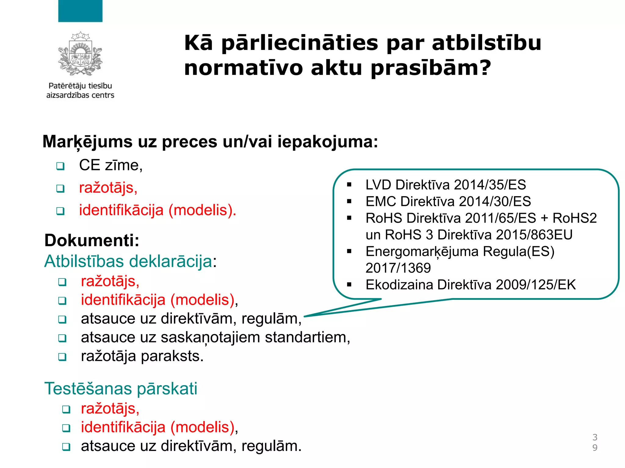Kā pārliecināties par atbilstību
normatīvo aktu prasībām?
Marķējums uz preces un/vai iepakojuma:
❑ CE zīme,
❑ ražotājs,
❑ identifikācija (modelis).
3
9
Dokumenti:
Atbilstības deklarācija:
❑ ražotājs,
❑ identifikācija (modelis),
❑ atsauce uz direktīvām, regulām,
❑ atsauce uz saskaņotajiem standartiem,
❑ ražotāja paraksts.
Testēšanas pārskati
❑ ražotājs,
❑ identifikācija (modelis),
❑ atsauce uz direktīvām, regulām.
▪ LVD Direktīva 2014/35/ES
▪ EMC Direktīva 2014/30/ES
▪ RoHS Direktīva 2011/65/ES + RoHS2
un RoHS 3 Direktīva 2015/863EU
▪ Energomarķējuma Regula(ES)
2017/1369
▪ Ekodizaina Direktīva 2009/125/EK
 