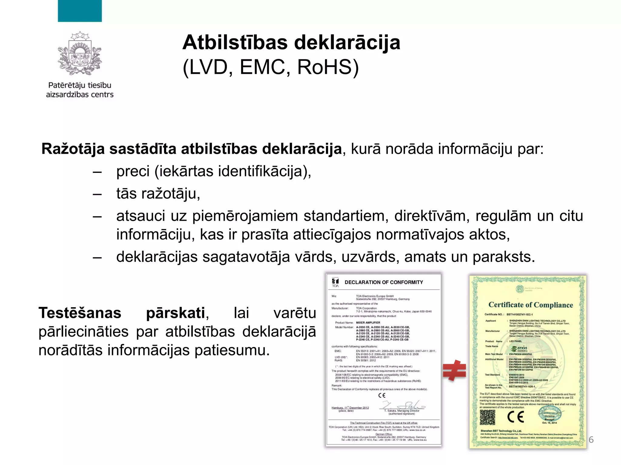 Atbilstības deklarācija
(LVD, EMC, RoHS)
Ražotāja sastādīta atbilstības deklarācija, kurā norāda informāciju par:
– preci (iekārtas identifikācija),
– tās ražotāju,
– atsauci uz piemērojamiem standartiem, direktīvām, regulām un citu
informāciju, kas ir prasīta attiecīgajos normatīvajos aktos,
– deklarācijas sagatavotāja vārds, uzvārds, amats un paraksts.
6
Testēšanas pārskati, lai varētu
pārliecināties par atbilstības deklarācijā
norādītās informācijas patiesumu.
 
