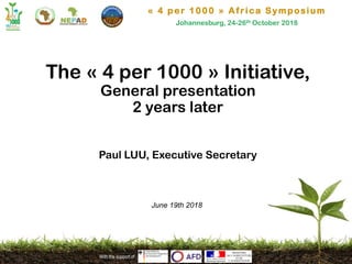 « 4 per 1000 » Africa Symposium
Johannesburg, 24-26th October 2018
With the support of
The « 4 per 1000 » Initiative,
General presentation
2 years later
Paul LUU, Executive Secretary
June 19th 2018
 