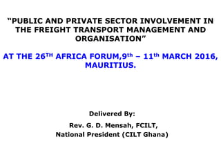 “PUBLIC AND PRIVATE SECTOR INVOLVEMENT IN
THE FREIGHT TRANSPORT MANAGEMENT AND
ORGANISATION”
AT THE 26TH AFRICA FORUM,9th – 11th MARCH 2016,
MAURITIUS.
Delivered By:
Rev. G. D. Mensah, FCILT,
National President (CILT Ghana)
 