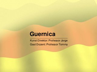 Guernica_________________________
Kunst Direktor: Professor Jorge
Gast Dozent: Professor Tommy
 