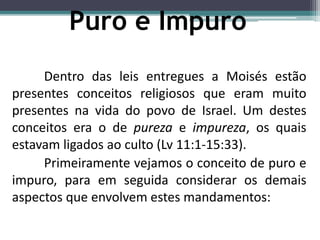 Puro e Impuro
Dentro das leis entregues a Moisés estão
presentes conceitos religiosos que eram muito
presentes na vida do povo de Israel. Um destes
conceitos era o de pureza e impureza, os quais
estavam ligados ao culto (Lv 11:1-15:33).
Primeiramente vejamos o conceito de puro e
impuro, para em seguida considerar os demais
aspectos que envolvem estes mandamentos:
 