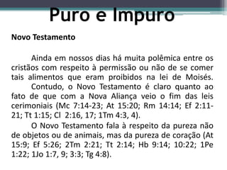 Novo Testamento
Ainda em nossos dias há muita polêmica entre os
cristãos com respeito à permissão ou não de se comer
tais alimentos que eram proibidos na lei de Moisés.
Contudo, o Novo Testamento é claro quanto ao
fato de que com a Nova Aliança veio o fim das leis
cerimoniais (Mc 7:14-23; At 15:20; Rm 14:14; Ef 2:11-
21; Tt 1:15; Cl 2:16, 17; 1Tm 4:3, 4).
O Novo Testamento fala à respeito da pureza não
de objetos ou de animais, mas da pureza de coração (At
15:9; Ef 5:26; 2Tm 2:21; Tt 2:14; Hb 9:14; 10:22; 1Pe
1:22; 1Jo 1:7, 9; 3:3; Tg 4:8).
Puro e Impuro
 