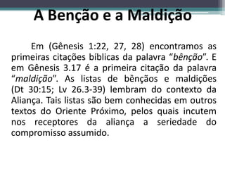 A Benção e a Maldição
Em (Gênesis 1:22, 27, 28) encontramos as
primeiras citações bíblicas da palavra “bênção”. E
em Gênesis 3.17 é a primeira citação da palavra
“maldição”. As listas de bênçãos e maldições
(Dt 30:15; Lv 26.3-39) lembram do contexto da
Aliança. Tais listas são bem conhecidas em outros
textos do Oriente Próximo, pelos quais incutem
nos receptores da aliança a seriedade do
compromisso assumido.
 